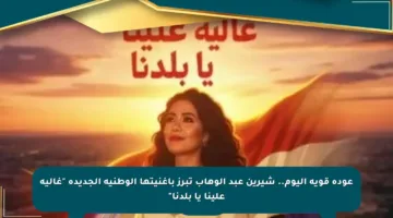 عودة قوية اليوم.. شيرين عبد الوهاب تبرز بأغنيتها الوطنية الجديدة “غالية علينا يا بلدنا”